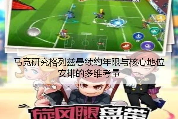 马竞研究格列兹曼续约年限与核心地位安排的多维考量