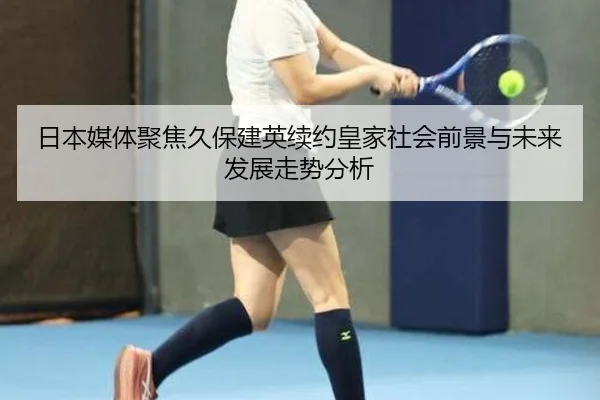 日本媒体聚焦久保建英续约皇家社会前景与未来发展走势分析