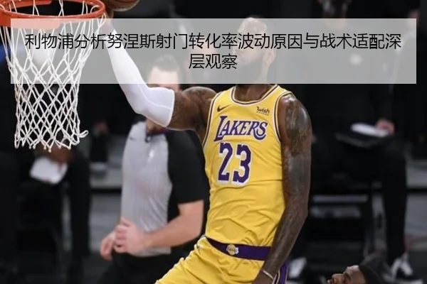 利物浦分析努涅斯射门转化率波动原因与战术适配深层观察