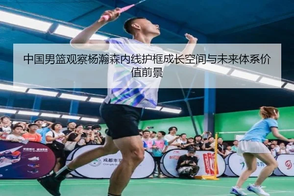 中国男篮观察杨瀚森内线护框成长空间与未来体系价值前景