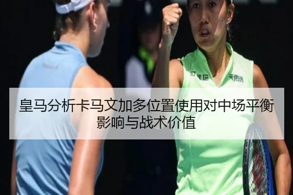 皇马分析卡马文加多位置使用对中场平衡影响与战术价值