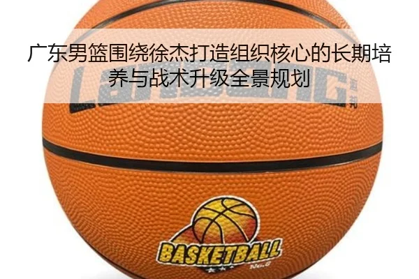 广东男篮围绕徐杰打造组织核心的长期培养与战术升级全景规划