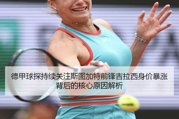 德甲球探持续关注斯图加特前锋吉拉西身价暴涨背后的核心原因解析