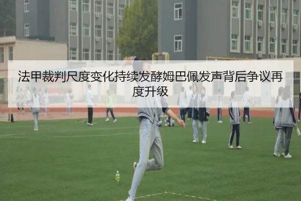 法甲裁判尺度变化持续发酵姆巴佩发声背后争议再度升级